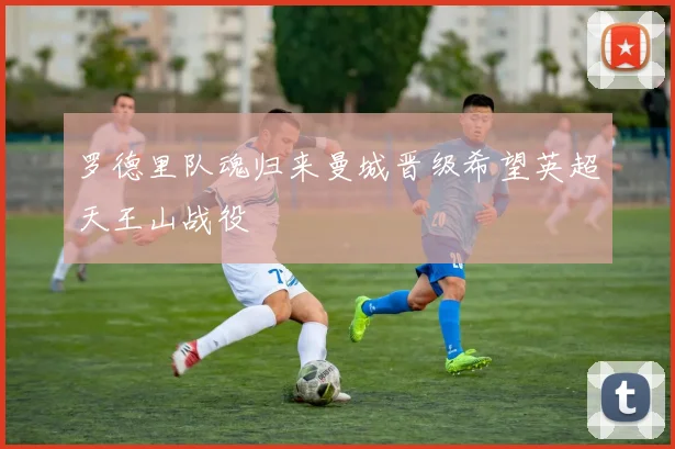 罗德里队魂归来曼城晋级希望英超天王山战役