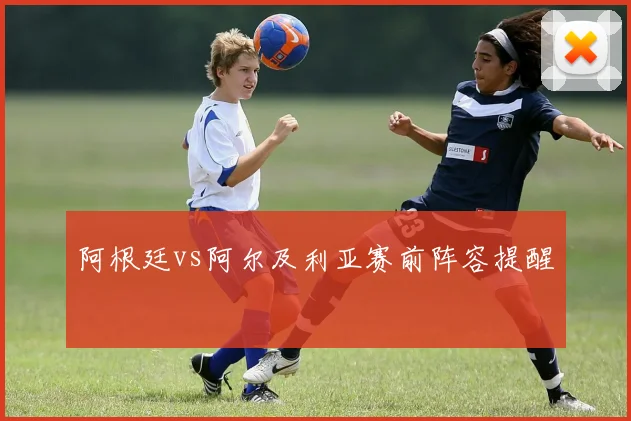 阿根廷vs阿尔及利亚赛前阵容提醒