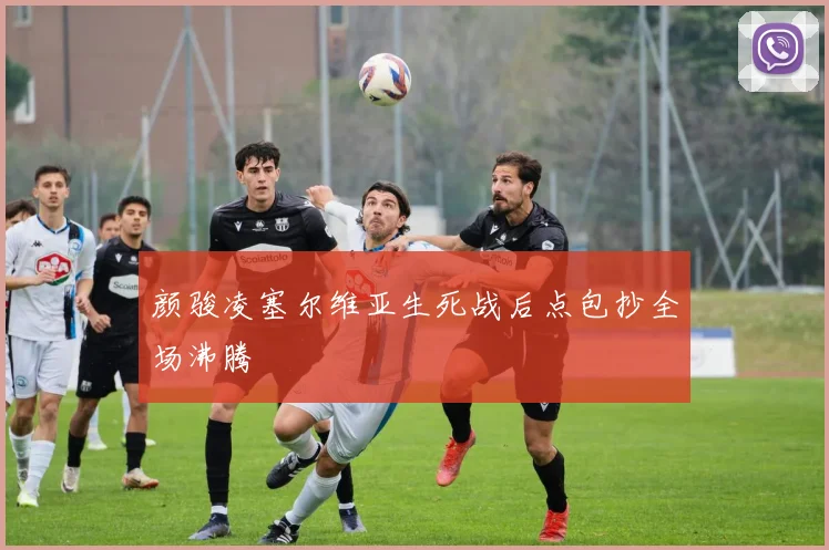 颜骏凌塞尔维亚生死战后点包抄全场沸腾