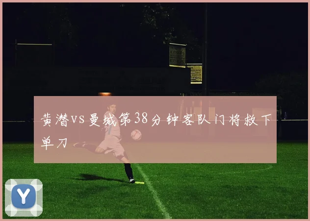 黄潜vs曼城第38分钟客队门将救下单刀