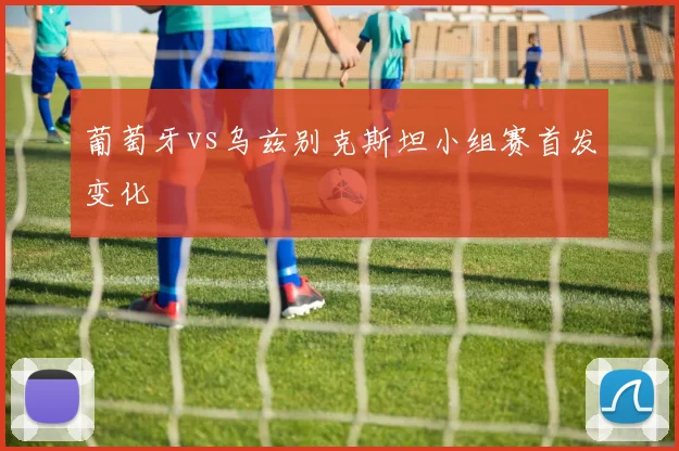 葡萄牙vs乌兹别克斯坦小组赛首发变化