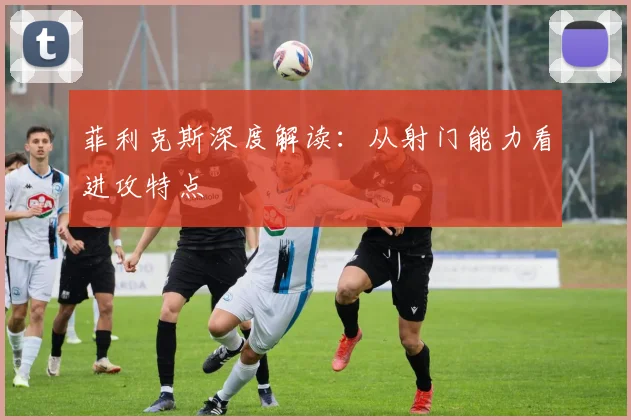 菲利克斯深度解读：从射门能力看进攻特点